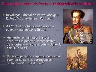 Revolução Liberal do Porto e Independência do BrasilRevolução Liberal do Porto e Independência do Brasil
► Revolução Liberal do Porto: obrigouRevolução Liberal do Porto: obrigou
D.João VI a voltar pra PortugalD.João VI a voltar pra Portugal
► As Cortes portuguesas passam aAs Cortes portuguesas passam a
querer recolonizar o Brasilquerer recolonizar o Brasil
► Aumentaram os impostos dosAumentaram os impostos dos
produtos ingleses e começaram aprodutos ingleses e começaram a
desmontar a infra-estrutura deixadadesmontar a infra-estrutura deixada
por D.João VIpor D.João VI
► D.Pedro, príncipe regente, começa aD.Pedro, príncipe regente, começa a
opor-se às cortes portuguesas:opor-se às cortes portuguesas:
“cumpra-se”, “dia do fico”“cumpra-se”, “dia do fico”
 