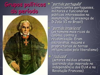 Grupos políticosGrupos políticos
do períododo período
► ““partido portuguêspartido português””
(comerciantes portugueses,(comerciantes portugueses,
militares e funcionáriosmilitares e funcionários
públicos interessados napúblicos interessados na
manutenção da presença demanutenção da presença de
D.João VI no Brasil)D.João VI no Brasil)
► ““partido brasileiropartido brasileiro””
(os homens mais ricos da(os homens mais ricos da
colônia, contra acolônia, contra a
recolonização. Eramrecolonização. Eram
escravistas, maçons eescravistas, maçons e
proprietários de terrasproprietários de terras
influenciados pelo liberalismo)influenciados pelo liberalismo)
► ““radicaisradicais””
(setores médios urbanos,(setores médios urbanos,
querendo algo inspirado naquerendo algo inspirado na
independência dos EUA e naindependência dos EUA e na
Revolução Francesa)Revolução Francesa)
 