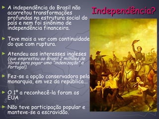 Independência?Independência?
► A independência do Brasil não
acarretou transformações
profundas na estrutura social do
país e nem foi sinônimo de
independência financeira.
► Teve mais a ver com continuidade
do que com ruptura.
► Atendeu aos interesses ingleses
(que emprestou ao Brasil 2 milhões de
libras para pagar uma “indenização” a
Portugal).
► Fez-se a opção conservadora pela
monarquia, em vez da república...
► O 1º a reconhecê-la foram os
EUA
► Não teve participação popular e
manteve-se a escravidão.
 