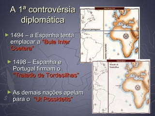 A 1ª controvérsiaA 1ª controvérsia
diplomáticadiplomática
► 1494 – a Espanha tenta1494 – a Espanha tenta
emplacar aemplacar a “Bula Inter“Bula Inter
Coetera”Coetera”
► 1498 – Espanha e1498 – Espanha e
Portugal firmam oPortugal firmam o
“Tratado de Tordesilhas”“Tratado de Tordesilhas”
► As demais nações apelamAs demais nações apelam
para opara o “Ut Possidetis”“Ut Possidetis”
 