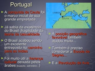 PortugalPortugal
► AA conquista de Ceutaconquista de Ceuta foifoi
o marco inicial de suao marco inicial de sua
grande empreitadagrande empreitada
► Já sabia da existênciaJá sabia da existência
do Brasil (fragilidade dado Brasil (fragilidade da
teoria da casualidadeteoria da casualidade))
► O Brasil acabou sendoO Brasil acabou sendo
um excelenteum excelente
entreposto noentreposto no caminhocaminho
para as índiaspara as índias
► Foi muito útil aFoi muito útil a herançaherança
culturalcultural deixada pelosdeixada pelos
árabesárabes (bússola, astrolábio...(bússola, astrolábio...))
► AA posição geográficaposição geográfica
favorávelfavorável tambémtambém
ajudou muito...ajudou muito...
► Também é precisoTambém é preciso
considerar aconsiderar a Escola deEscola de
Sagres...Sagres...
► E aE a Revolução de AvisRevolução de Avis......
 