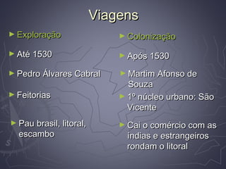 ViagensViagens
► ExploraçãoExploração ► ColonizaçãoColonização
► Até 1530Até 1530 ► Após 1530Após 1530
► Pedro Álvares CabralPedro Álvares Cabral ► Martim Afonso deMartim Afonso de
SouzaSouza
► FeitoriasFeitorias ► 1º núcleo urbano: São1º núcleo urbano: São
VicenteVicente
► Pau brasil, litoral,Pau brasil, litoral,
escamboescambo
► Cai o comércio com asCai o comércio com as
índias e estrangeirosíndias e estrangeiros
rondam o litoralrondam o litoral
 