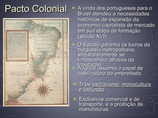Pacto ColonialPacto Colonial ► A vinda dos portugueses para oA vinda dos portugueses para o
Brasil atendeu a necessidadesBrasil atendeu a necessidades
históricas de expansão dahistóricas de expansão da
economia capitalista de mercadoeconomia capitalista de mercado
em sua etapa de formaçãoem sua etapa de formação
(século XVI).(século XVI).
► O Estado garantia os lucros daO Estado garantia os lucros da
burguesia metropolitana,burguesia metropolitana,
simultaneamente sesimultaneamente se
fortalecendo, através dafortalecendo, através da
tributação.tributação.
► A Igreja assumia o papel deA Igreja assumia o papel de
justificadora da empreitada.justificadora da empreitada.
► TripéTripé escravismoescravismo,, monoculturamonocultura
ee latifúndiolatifúndio..
► Exclusivos comercial e deExclusivos comercial e de
transporte, e a proibição detransporte, e a proibição de
manufaturas.manufaturas.
 