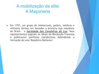 A mobilização da elite
A Maçonaria
 Em 1797, um grupo de intelectuais, padres, médicos e
militares formou em Salvador a primeira loja maçônica
do Brasil – a Sociedade dos Cavaleiros da Luz. Seus
representantes seguiam os ideais da Revolução Francesa
e publicavam panfletos clandestinos defendendo a
formação de uma 'República Bahiense'.
 