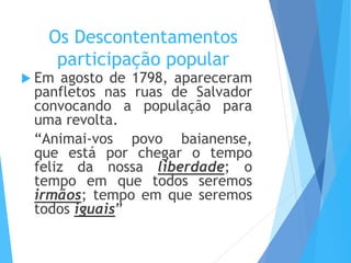 Os Descontentamentos
participação popular
 Em agosto de 1798, apareceram
panfletos nas ruas de Salvador
convocando a população para
uma revolta.
“Animai-vos povo baianense,
que está por chegar o tempo
feliz da nossa liberdade; o
tempo em que todos seremos
irmãos; tempo em que seremos
todos iguais”
 