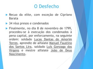 O Desfecho
 Recuo da elite, com exceção de Cipriano
Barata
 34 réus presos e condenados
 Finalmente, no dia 8 de novembro de 1799,
procedeu-se à execução dos condenados à
pena capital, por enforcamento, na seguinte
ordem: soldado Lucas Dantas do Amorim
Torres, aprendiz de alfaiate Manuel Faustino
dos Santos Lira, soldado Luís Gonzaga das
Virgens e mestre alfaiate João de Deus
Nascimento.
 