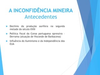 A INCONFIDÊNCIA MINEIRA
Antecedentes
 Declínio da produção aurífera na segunda
metade do século XVIII
 Política fiscal da Coroa portuguesa opressiva –
Derrama (atuação de Visconde de Barbacena)
 Influência do Iluminismo e da Independência dos
EUA
 