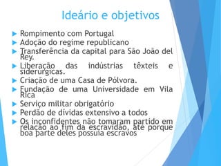 Ideário e objetivos
 Rompimento com Portugal
 Adoção do regime republicano
 Transferência da capital para São João del
Rey.
 Liberação das indústrias têxteis e
siderúrgicas.
 Criação de uma Casa de Pólvora.
 Fundação de uma Universidade em Vila
Rica
 Serviço militar obrigatório
 Perdão de dívidas extensivo a todos
 Os inconfidentes não tomaram partido em
relação ao fim da escravidão, até porque
boa parte deles possuía escravos
 