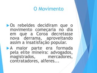 O Movimento
Os rebeldes decidiram que o
movimento começaria no dia
em que a Coroa decretasse
nova derrama, aproveitando
assim a insatisfação popular.
A maior parte era formada
pela elite mineira: advogados,
magistrados, mercadores,
contratadores, alferes...
 