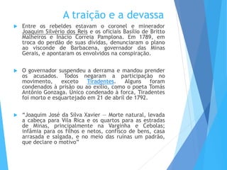 A traição e a devassa
 Entre os rebeldes estavam o coronel e minerador
Joaquim Silvério dos Reis e os oficiais Basílio de Britto
Malheiros e Inácio Correia Pamplona. Em 1789, em
troca do perdão de suas dívidas, denunciaram o plano
ao visconde de Barbacena, governador das Minas
Gerais, e apontaram os envolvidos na conspiração.
 O governador suspendeu a derrama e mandou prender
os acusados. Todos negaram a participação no
movimento, exceto Tiradentes. Alguns foram
condenados à prisão ou ao exílio, como o poeta Tomás
Antônio Gonzaga. Único condenado à forca, Tiradentes
foi morto e esquartejado em 21 de abril de 1792.
 “Joaquim José da Silva Xavier — Morte natural, levada
a cabeça para Vila Rica e os quartos para as estradas
de Minas, principalmente na Varginha e Cebolas;
infâmia para os filhos e netos, confisco de bens, casa
arrasada e salgada, e no meio das ruínas um padrão,
que declare o motivo”
 