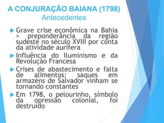 A CONJURAÇÃO BAIANA (1798)
Antecedentes
 Grave crise econômica na Bahia
> preponderância da região
sudeste no século XVIII por conta
da atividade aurífera
 Influência do Iluminismo e da
Revolução Francesa
 Crises de abastecimento e falta
de alimentos: saques em
armazéns de Salvador vinham se
tornando constantes
 Em 1798, o pelourinho, símbolo
da opressão colonial, foi
destruído
 