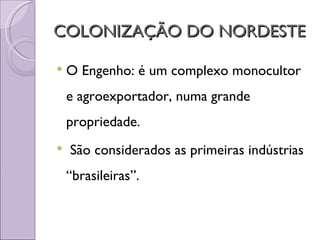 COLONIZAÇÃO DO NORDESTE

   O Engenho: é um complexo monocultor
    e agroexportador, numa grande
    propriedade.
   São considerados as primeiras indústrias
    “brasileiras”.
 