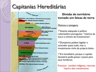 Capitanias Hereditárias
                     Divisão do território
                   tomado em faixas de terra

                   Motivos e vantagens:

                   Sistema adequado à política
                   colonizadora portuguesa: “máximo de
                   lucro e mínimo de investimento”.

                   Donatários podiam legislar e
                   controlar quase tudo, mas o
                   investimento vinha do próprio bolso.

                   Era hereditária, porque o capitão
                   donatário podia passar a posse para
                   seus herdeiros.

                   Fracasso: revoltas indígenas, natureza
                         hostil e alto investimento.
 