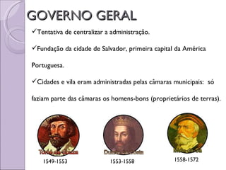 GOVERNO GERAL
Tentativa de centralizar a administração.

Fundação da cidade de Salvador, primeira capital da América

Portuguesa.

Cidades e vila eram administradas pelas câmaras municipais: só

faziam parte das câmaras os homens-bons (proprietários de terras).




    1549-1553              1553-1558             1558-1572
 