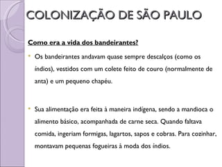 COLONIZAÇÃO DE SÃO PAULO

Como era a vida dos bandeirantes?
   Os bandeirantes andavam quase sempre descalços (como os
    índios), vestidos com um colete feito de couro (normalmente de
    anta) e um pequeno chapéu.


   Sua alimentação era feita à maneira indígena, sendo a mandioca o
    alimento básico, acompanhada de carne seca. Quando faltava
    comida, ingeriam formigas, lagartos, sapos e cobras. Para cozinhar,
    montavam pequenas fogueiras à moda dos índios.
 