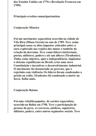 dos Estados Unidos em 1776 e Revolução Francesa em
1789).
Principais revoltas emancipacionistas
Conjuração Mineira
Foi um movimento separatista ocorrido na cidade de
Vila Rica (Minas Gerais) no ano de 1789. Teve como
principal causa os altos impostos cobrados sobre o
ouro explorado nas regiões das minas e também da
criação da derrama. Teve como líderes intelectuais,
poetas, militares, padres e até um alferes (Tiradentes).
Tinha como objetivo, após a independência, implantar
o sistema republicano no Brasil, criar uma nova
Constituição e incentivar o desenvolvimento industrial.
O movimento foi denunciado ao governo, que o
reprimiu com violência. Os líderes foram condenados a
prisão ou exílio. Tiradentes foi condenado a morte na
forca. Saiba mais.
Conjuração Baiana
Foi uma rebelião popular, de caráter separatista,
ocorrida na Bahia em 1798. Teve a participação de
pessoas do povo, ex-escravos, médicos, sapateiros,
alfaiates, padres, entre outros segmentos sociais. Teve
 
