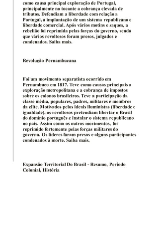 como causa principal exploração de Portugal,
principalmente no tocante a cobrança elevada de
tributos. Defendiam a liberdade com relação a
Portugal, a implantação de um sistema republicano e
liberdade comercial. Após vários motins e saques, a
rebelião foi reprimida pelas forças do governo, sendo
que vários revoltosos foram presos, julgados e
condenados. Saiba mais.
Revolução Pernambucana
Foi um movimento separatista ocorrido em
Pernambuco em 1817. Teve como causas principais a
exploração metropolitana e a cobrança de impostos
sobre os colonos brasileiros. Teve a participação da
classe média, populares, padres, militares e membros
da elite. Motivados pelos ideais iluministas (liberdade e
igualdade), os revoltosos pretendiam libertar o Brasil
do domínio português e instalar o sistema republicano
no país. Assim como os outros movimentos, foi
reprimido fortemente pelas forças militares do
governo. Os líderes foram presos e alguns participantes
condenados à morte. Saiba mais.
Expansão Territorial Do Brasil - Resumo, Período
Colonial, História
 