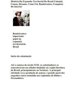História Da Expansão Territorial Do Brasil Colonial,
Causas, Resumo, Como Foi, Bandeirantes, Conquista
Do Interior
Bandeirantes:
importante
papel na
expansão
territorial do
Brasil
Início da colonização
Até o começo do século XVII, os colonizadores se
concentraram em cidades fundadas na região litorânea
do Brasil, principalmente no Nordeste. A principal
atividade era a produção de açúcar, e grande parte dos
engenhos estava instalada nas capitanias da Bahia e
Pernambuco.
 