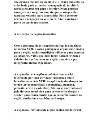 Na segunda metade do século XVII, com o aumento da
criação de gado extensiva, a ocupação do território
nordestino avançou para o interior. Neste período
começaram a surgir os currais, que eram grandes
fazendas voltadas para a pecuária. Neste contexto,
ocorreu a ocupação do vale do rio São Francisco e
parte do sertão nordestino.
A ocupação da região amazônica
Com a presença de estrangeiros na região amazônica
no século XVII, a coroa portuguesa organizou e enviou
para a região várias expedições militares para expulsar
os invasores. Vilas, que mais tarde dariam origem a
cidades, foram fundadas na região amazônica por
integrantes destas expedições.
A expansão pela região amazônica também foi
favorecida por uma atividade econômica muito
lucrativa no século XVII: a exploração das drogas do
sertão (ervas medicinais e aromáticas, guaraná,
pimenta, cravo e castanhas). Muitos se embrenharam
pela floresta amazônica para coletar estas drogas e
vender para comerciantes que as comercializavam na
região nordestina e também na Europa.
A expansão territorial da região centro-sul do Brasil
 
