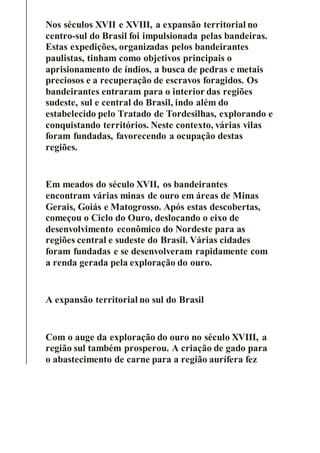 Nos séculos XVII e XVIII, a expansão territorial no
centro-sul do Brasil foi impulsionada pelas bandeiras.
Estas expedições, organizadas pelos bandeirantes
paulistas, tinham como objetivos principais o
aprisionamento de índios, a busca de pedras e metais
preciosos e a recuperação de escravos foragidos. Os
bandeirantes entraram para o interior das regiões
sudeste, sul e central do Brasil, indo além do
estabelecido pelo Tratado de Tordesilhas, explorando e
conquistando territórios. Neste contexto, várias vilas
foram fundadas, favorecendo a ocupação destas
regiões.
Em meados do século XVII, os bandeirantes
encontram várias minas de ouro em áreas de Minas
Gerais, Goiás e Matogrosso. Após estas descobertas,
começou o Ciclo do Ouro, deslocando o eixo de
desenvolvimento econômico do Nordeste para as
regiões central e sudeste do Brasil. Várias cidades
foram fundadas e se desenvolveram rapidamente com
a renda gerada pela exploração do ouro.
A expansão territorial no sul do Brasil
Com o auge da exploração do ouro no século XVIII, a
região sul também prosperou. A criação de gado para
o abastecimento de carne para a região aurífera fez
 
