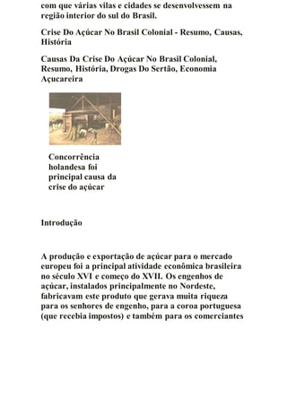 com que várias vilas e cidades se desenvolvessem na
região interior do sul do Brasil.
Crise Do Açúcar No Brasil Colonial - Resumo, Causas,
História
Causas Da Crise Do Açúcar No Brasil Colonial,
Resumo, História, Drogas Do Sertão, Economia
Açucareira
Concorrência
holandesa foi
principal causa da
crise do açúcar
Introdução
A produção e exportação de açúcar para o mercado
europeu foi a principal atividade econômica brasileira
no século XVI e começo do XVII. Os engenhos de
açúcar, instalados principalmente no Nordeste,
fabricavam este produto que gerava muita riqueza
para os senhores de engenho, para a coroa portuguesa
(que recebia impostos) e também para os comerciantes
 