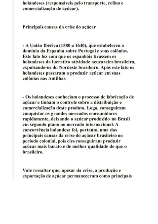 holandeses (responsáveis pelo transporte, refino e
comercialização de açúcar).
Principais causas da crise do açúcar
- A União Ibérica (1580 a 1640), que estabeleceu o
domínio da Espanha sobre Portugal e suas colônias.
Este fato fez com que os espanhóis tirassem os
holandeses da lucrativa atividade açucareira brasileira,
expulsando-os do Nordeste brasileiro. Após este fato os
holandeses passaram a produzir açúcar em suas
colônias nas Antilhas.
- Os holandeses conheciam o processo de fabricação de
açúcar e tinham o controle sobre a distribuição e
comercialização deste produto. Logo, conseguiram
conquistar os grandes mercados consumidores
rapidamente, deixando o açúcar produzido no Brasil
em segundo plano no mercado internacional. A
concorrência holandesa foi, portanto, uma das
principais causas da crise do açúcar brasileiro no
período colonial, pois eles conseguiram produzir
açúcar mais barato e de melhor qualidade do que o
brasileiro.
Vale ressaltar que, apesar da crise, a produção e
exportação de açúcar permaneceram como principais
 