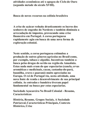 atividades econômicas até o apogeu do Ciclo do Ouro
(segunda metade do século XVIII).
Busca de novos recursos na colônia brasileira
A crise do açúcar reduziu drasticamente os lucros dos
senhores de engenho do Nordeste e também diminuiu a
arrecadação de impostos, provocando uma crise
financeira em Portugal. A coroa portuguesa
rapidamente agiu em busca de uma nova forma de
exploração colonial.
Neste sentido, a coroa portuguesa estimulou a
produção de outros gêneros agrícolas no Brasil como,
por exemplo, tabaco e algodão. Incentivou também a
busca pelas drogas do sertão na região da Amazônia.
Estas nada mais eram do que especiarias (canela, ervas
aromáticas e medicinais, cacau, castanha-do-pará,
baunilha, cravo e guaraná) muito apreciadas na
Europa. O rei de Portugal viu, nesta atividade, uma
nova fonte de renda e desenvolvimento de sua principal
colônia. As entradas e bandeira tiveram papel
fundamental na busca por estas especiarias.
Sociedade Açucareira No Brasil Colonial - Resumo,
Características
História, Resumo, Grupos Sociais, A Sociedade
Patriarcal, Características Principais, Contexto
Histórico, Crise
 