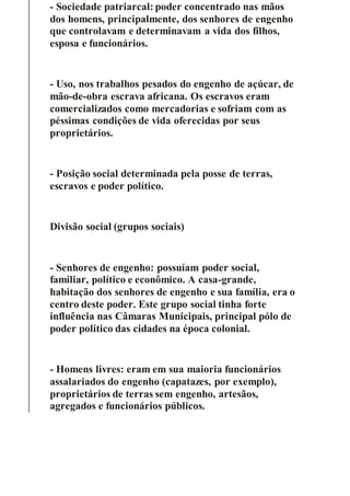 - Sociedade patriarcal: poder concentrado nas mãos
dos homens, principalmente, dos senhores de engenho
que controlavam e determinavam a vida dos filhos,
esposa e funcionários.
- Uso, nos trabalhos pesados do engenho de açúcar, de
mão-de-obra escrava africana. Os escravos eram
comercializados como mercadorias e sofriam com as
péssimas condições de vida oferecidas por seus
proprietários.
- Posição social determinada pela posse de terras,
escravos e poder político.
Divisão social (grupos sociais)
- Senhores de engenho: possuíam poder social,
familiar, político e econômico. A casa-grande,
habitação dos senhores de engenho e sua família, era o
centro deste poder. Este grupo social tinha forte
influência nas Câmaras Municipais, principal pólo de
poder político das cidades na época colonial.
- Homens livres: eram em sua maioria funcionários
assalariados do engenho (capatazes, por exemplo),
proprietários de terras sem engenho, artesãos,
agregados e funcionários públicos.
 