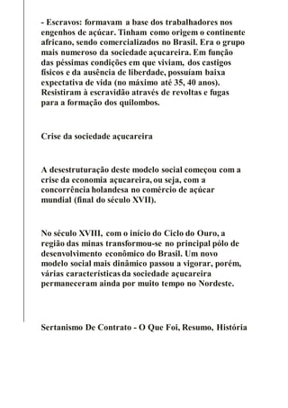 - Escravos: formavam a base dos trabalhadores nos
engenhos de açúcar. Tinham como origem o continente
africano, sendo comercializados no Brasil. Era o grupo
mais numeroso da sociedade açucareira. Em função
das péssimas condições em que viviam, dos castigos
físicos e da ausência de liberdade, possuíam baixa
expectativa de vida (no máximo até 35, 40 anos).
Resistiram à escravidão através de revoltas e fugas
para a formação dos quilombos.
Crise da sociedade açucareira
A desestruturação deste modelo social começou com a
crise da economia açucareira, ou seja, com a
concorrência holandesa no comércio de açúcar
mundial (final do século XVII).
No século XVIII, com o início do Ciclo do Ouro, a
região das minas transformou-se no principal pólo de
desenvolvimento econômico do Brasil. Um novo
modelo social mais dinâmico passou a vigorar, porém,
várias características da sociedade açucareira
permaneceram ainda por muito tempo no Nordeste.
Sertanismo De Contrato - O Que Foi, Resumo, História
 
