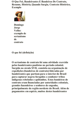 O Que Foi, Bandeirantes E Bandeiras De Contrato,
Resumo, História, Quando Surgiu, Contexto Histórico,
Exemplo
Domingo
Jorge
Velho:
exemplo de
sertanismo
de
contrato
O que foi (definição)
O sertanismo de contrato foi uma atividade exercida
pelos bandeirantes paulistas no período colonial.
Surgido no século XVII, consistia na organização de
expedições (bandeiras de contrato) lideradas por
bandeirantes que partiam para o interior do Brasil
para capturar negros foragidos e combater tribos
indígenas rebeladas e quilombos. Estas bandeiras de
contrato eram financiadas por autoridades coloniais,
grandes fazendeiros e senhores de engenho,
principalmente da região nordeste do Brasil. Além de
pagamentos em espécie, muitos destes bandeirantes
 