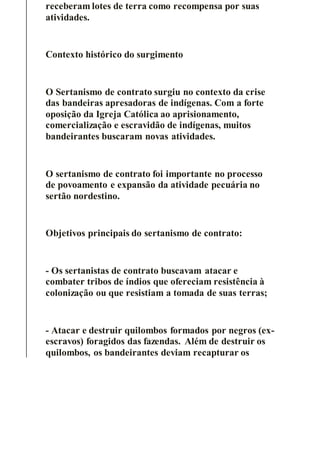 receberam lotes de terra como recompensa por suas
atividades.
Contexto histórico do surgimento
O Sertanismo de contrato surgiu no contexto da crise
das bandeiras apresadoras de indígenas. Com a forte
oposição da Igreja Católica ao aprisionamento,
comercialização e escravidão de indígenas, muitos
bandeirantes buscaram novas atividades.
O sertanismo de contrato foi importante no processo
de povoamento e expansão da atividade pecuária no
sertão nordestino.
Objetivos principais do sertanismo de contrato:
- Os sertanistas de contrato buscavam atacar e
combater tribos de índios que ofereciam resistência à
colonização ou que resistiam a tomada de suas terras;
- Atacar e destruir quilombos formados por negros (ex-
escravos) foragidos das fazendas. Além de destruir os
quilombos, os bandeirantes deviam recapturar os
 