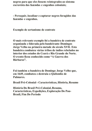 negros para que eles fossem reintegrados ao sistema
escravista das fazendas e engenhos coloniais;
- Perseguir, localizar e capturar negros foragidos das
fazendas e engenhos.
Exemplo de sertanismo de contrato
O mais relevante exemplo foi a bandeira de contrato
organizada e liderada pelo bandeirante Domingos
Jorge Velho na primeira metade do século XVII. Esta
bandeira combateu várias tribos de índios rebelados no
interior dos estados do Ceará e Rio Grande do Norte.
O evento ficou conhecido como “A Guerra dos
Bárbaros”.
Foi também a bandeira de Domingo Jorge Velho que,
em 1649, combateu e destruiu o Quilombo de
Palmares.
Brasil Pré-Colonial - Características, História, Resumo
História Do Brasil Pré-Colonial, Resumo,
Características, Expedições, Exploração Do Pau-
Brasil, Fim Do Período
 
