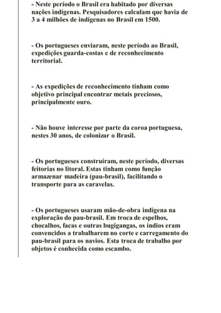 - Neste período o Brasil era habitado por diversas
nações indígenas. Pesquisadores calculam que havia de
3 a 4 milhões de indígenas no Brasil em 1500.
- Os portugueses enviaram, neste período ao Brasil,
expedições guarda-costas e de reconhecimento
territorial.
- As expedições de reconhecimento tinham como
objetivo principal encontrar metais preciosos,
principalmente ouro.
- Não houve interesse por parte da coroa portuguesa,
nestes 30 anos, de colonizar o Brasil.
- Os portugueses construíram, neste período, diversas
feitorias no litoral. Estas tinham como função
armazenar madeira (pau-brasil), facilitando o
transporte para as caravelas.
- Os portugueses usaram mão-de-obra indígena na
exploração do pau-brasil. Em troca de espelhos,
chocalhos, facas e outras bugigangas, os índios eram
convencidos a trabalharem no corte e carregamento do
pau-brasil para os navios. Esta troca de trabalho por
objetos é conhecida como escambo.
 