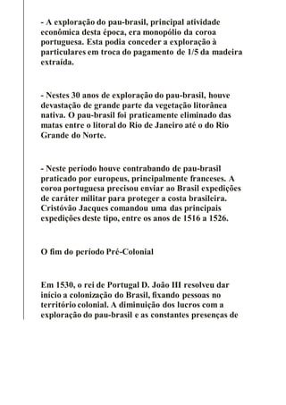 - A exploração do pau-brasil, principal atividade
econômica desta época, era monopólio da coroa
portuguesa. Esta podia conceder a exploração à
particulares em troca do pagamento de 1/5 da madeira
extraída.
- Nestes 30 anos de exploração do pau-brasil, houve
devastação de grande parte da vegetação litorânea
nativa. O pau-brasil foi praticamente eliminado das
matas entre o litoral do Rio de Janeiro até o do Rio
Grande do Norte.
- Neste período houve contrabando de pau-brasil
praticado por europeus, principalmente franceses. A
coroa portuguesa precisou enviar ao Brasil expedições
de caráter militar para proteger a costa brasileira.
Cristóvão Jacques comandou uma das principais
expedições deste tipo, entre os anos de 1516 a 1526.
O fim do período Pré-Colonial
Em 1530, o rei de Portugal D. João III resolveu dar
início a colonização do Brasil, fixando pessoas no
território colonial. A diminuição dos lucros com a
exploração do pau-brasil e as constantes presenças de
 