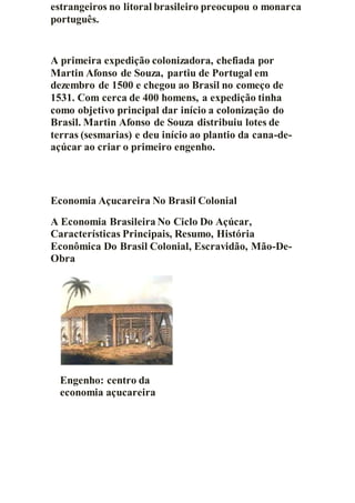 estrangeiros no litoral brasileiro preocupou o monarca
português.
A primeira expedição colonizadora, chefiada por
Martin Afonso de Souza, partiu de Portugal em
dezembro de 1500 e chegou ao Brasil no começo de
1531. Com cerca de 400 homens, a expedição tinha
como objetivo principal dar início a colonização do
Brasil. Martin Afonso de Souza distribuiu lotes de
terras (sesmarias) e deu início ao plantio da cana-de-
açúcar ao criar o primeiro engenho.
Economia Açucareira No Brasil Colonial
A Economia Brasileira No Ciclo Do Açúcar,
Características Principais, Resumo, História
Econômica Do Brasil Colonial, Escravidão, Mão-De-
Obra
Engenho: centro da
economia açucareira
 