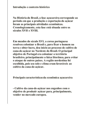Introdução e contexto histórico
Na História do Brasil, a fase açucareira corresponde ao
período em que a produção e exportação do açúcar
foram as principais atividades econômicas.
Cronologicamente, esta fase está situada entre os
séculos XVII e XVIII.
Em meados do século XVI, a coroa portuguesa
resolveu colonizar o Brasil e, para fixar o homem na
terra e obter lucro, deu início ao processo de cultivo de
cana-de-açúcar no Nordeste do Brasil. O principal
objetivo de Portugal era colonizar o território
brasileiro, principalmente a faixa litorânea, para evitar
o ataque de outros países. A região nordestina foi
escolhida, pois seu solo e clima eram favoráveis ao
cultivo da cana-de-açúcar.
Principais características da econômica açucareira
- Cultivo da cana-de-açúcar nos engenhos com o
objetivo de produzir açúcar para, principalmente,
vender no mercado europeu.
 