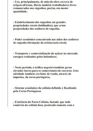 - Uso, principalmente, de mão-de-obra escrava de
origem africana. Havia também trabalhadores livres
remunerados nos engenhos, porém, em menor
quantidade.
- Estabelecimento dos engenhos em grandes
propriedades rurais (latifúndios), que eram
propriedades dos senhores de engenho.
- Poder econômico concentrado nas mãos dos senhores
de engenho (formação da aristocracia rural).
- Transporte e comercialização do açúcar no mercado
europeu realizados pelos holandeses.
- Neste período, o tráfico negreiro também gerou
elevados lucros para os comerciantes de escravos. Esta
atividade também era fonte de renda, através de
impostos, da coroa portuguesa.
- Sistema econômico da colônia definido e fiscalizado
pela Coroa Portuguesa.
- Existência do Pacto Colônia, fazendo que todo
comércio da colônia fosse praticado somente com a
 