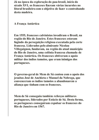 Já na época da exploração do pau-brasil, início do
século XVI, os franceses fizeram várias incursões no
litoral brasileiro com o objetivo de fazer o contrabando
desta madeira.
A França Antártica
Em 1555, franceses calvinistas invadiram o Brasil, na
região do Rio de Janeiro. Estes franceses estavam
fugindo da perseguição religiosa executada pela corte
francesa. Liderados pelo almirante Nicolau
Villegaignon, fundaram, na região do atual município
do Rio de Janeiro, uma colônia francesa chamada de
França Antártica. Os franceses obtiveram o apoio
militar dos índios tamoios, que eram inimigos dos
portugueses.
O governo-geral de Mem de Sá contou com o apoio dos
jesuítas José de Anchieta e Manuel da Nobrega, que
convenceram os índios tamoios a abandonarem a
aliança que tinham com os franceses.
Mem de Sá conseguiu também reforços militares
portugueses, liderados por Estácio de Sá. Desta forma,
os portugueses conseguiram expulsar os franceses do
Rio de Janeiro em 1567.
 