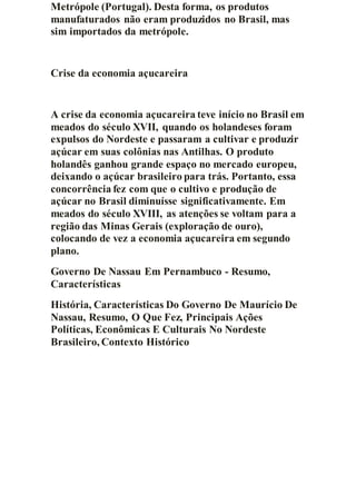 Metrópole (Portugal). Desta forma, os produtos
manufaturados não eram produzidos no Brasil, mas
sim importados da metrópole.
Crise da economia açucareira
A crise da economia açucareira teve início no Brasil em
meados do século XVII, quando os holandeses foram
expulsos do Nordeste e passaram a cultivar e produzir
açúcar em suas colônias nas Antilhas. O produto
holandês ganhou grande espaço no mercado europeu,
deixando o açúcar brasileiro para trás. Portanto, essa
concorrência fez com que o cultivo e produção de
açúcar no Brasil diminuísse significativamente. Em
meados do século XVIII, as atenções se voltam para a
região das Minas Gerais (exploração de ouro),
colocando de vez a economia açucareira em segundo
plano.
Governo De Nassau Em Pernambuco - Resumo,
Características
História, Características Do Governo De Maurício De
Nassau, Resumo, O Que Fez, Principais Ações
Políticas, Econômicas E Culturais No Nordeste
Brasileiro, Contexto Histórico
 
