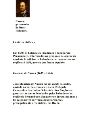 Nassau:
governador
do Brasil
Holandês
Contexto histórico
Em 1630, os holandeses invadiram e dominaram
Pernambuco. Interessados na produção de açúcar do
nordeste brasileiro, os holandeses permaneceram na
região até 1654, ano em que foram expulsos.
Governo de Nassau (1637 – 1644)
João Maurício de Nassau foi um conde holandês,
enviado ao nordeste brasileiro, em 1637, pela
Companhia das Índias Ocidentais. Sua função era
governar as terras dominadas pelos holandeses na
região de Pernambuco. Seu governo durou sete anos e
foi responsável por várias transformações,
principalmente urbanísticas, em Recife.
 
