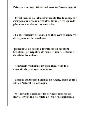 Principais características do Governo Nassau (ações):
- Investimentos na infraestrutura de Recife como, por
exemplo, construção de pontes, diques, drenagem de
pântanos, canais e obras sanitárias.
- Estabelecimento de aliança política com os senhores
de engenho de Pernambuco.
-p Incentivo ao estudo e retratação da natureza
brasileira, principalmente com a vinda de artistas e
cientistas holandeses.
- Adoção de melhorias nos engenhos, visando o
aumento da produção de açúcar.
- Criação do Jardim Botânico no Recife, assim como o
Museu Natural e o Zoológico.
- Melhoria da qualidade dos serviços públicos em
Recife, investindo na coleta de lixo e nos bombeiros.
 