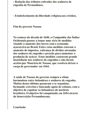 - Redução dos tributos cobrados dos senhores de
engenho de Pernambuco.
- Estabelecimento da liberdade religiosa aos cristãos.
Fim do governo Nassau
No começo da década de 1640, a Companhia das Índias
Ocidentais passou a tomar uma série de medidas
visando o aumento dos lucros com a economia
açucareira no Brasil. Entre estas medidas estavam o
aumento de impostos, cobrança de dívidas atrasadas
dos senhores de engenho e pressão para aumentar a
produção de açúcar. Estas medidas causaram grande
insatisfação nos senhores de engenhos e não foram
aceitas por Maurício de Nassau, que resolveu deixar o
cargo de governador em 1644.
A saída de Nassau do governo rompeu o clima
harmonioso entre holandeses e senhores de engenho.
Muitos destes últimos passaram a se organizar,
formando exércitos e buscando apoio de colonos, com o
objetivo de expulsar os holandeses do nordeste
brasileiro. O objetivo foi conquistado em 1654 através
da Insurreição Pernambucana.
Conclusão
 