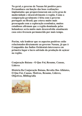No geral, o governo de Nassau foi positivo para
Pernambuco em função das boas realizações
implantadas que proporcionaram um certo grau de
modernidade e desenvolvimento à região. Como a
comparação geralmente é feita com o governo
português no Brasil, que estava muito mais
preocupado com a exploração econômica, muitos
estudiosos afirmam que a região dominada pelos
holandeses seria muito mais desenvolvida atualmente
caso estes tivessem permanecido por mais tempo.
Porém, vale lembrar que os aspectos positivos estão
relacionados diretamente ao governo Nassau, já que à
Companhia das Índias Ocidentais interessava em
primeiro lugar o lucro advindo da produção de açúcar
na região.
Conjuração Baiana - O Que Foi, Resumo, Causas,
Líderes
História Da Conjuração Baiana, Revolta Dos Alfaiates,
O Que Foi, Causas, Motivos, Resumo, Líderes,
Objetivos, Bibliografia
 