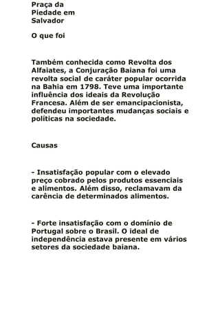 Praça da
Piedade em
Salvador
O que foi
Também conhecida como Revolta dos
Alfaiates, a Conjuração Baiana foi uma
revolta social de caráter popular ocorrida
na Bahia em 1798. Teve uma importante
influência dos ideais da Revolução
Francesa. Além de ser emancipacionista,
defendeu importantes mudanças sociais e
políticas na sociedade.
Causas
- Insatisfação popular com o elevado
preço cobrado pelos produtos essenciais
e alimentos. Além disso, reclamavam da
carência de determinados alimentos.
- Forte insatisfação com o domínio de
Portugal sobre o Brasil. O ideal de
independência estava presente em vários
setores da sociedade baiana.
 