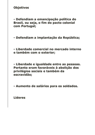 Objetivos
- Defendiam a emancipação política do
Brasil, ou seja, o fim do pacto colonial
com Portugal;
- Defendiam a implantação da República;
- Liberdade comercial no mercado interno
e também com o exterior;
- Liberdade e igualdade entre as pessoas.
Portanto eram favoráveis à abolição dos
privilégios sociais e também da
escravidão;
- Aumento de salários para os soldados.
Líderes
 