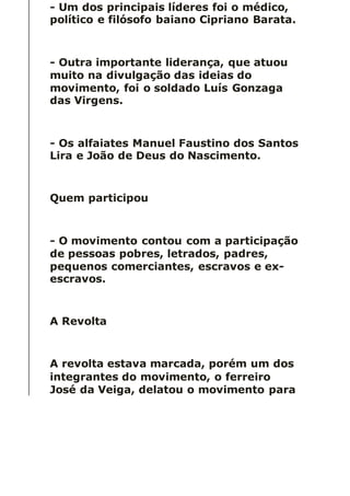 - Um dos principais líderes foi o médico,
político e filósofo baiano Cipriano Barata.
- Outra importante liderança, que atuou
muito na divulgação das ideias do
movimento, foi o soldado Luís Gonzaga
das Virgens.
- Os alfaiates Manuel Faustino dos Santos
Lira e João de Deus do Nascimento.
Quem participou
- O movimento contou com a participação
de pessoas pobres, letrados, padres,
pequenos comerciantes, escravos e ex-
escravos.
A Revolta
A revolta estava marcada, porém um dos
integrantes do movimento, o ferreiro
José da Veiga, delatou o movimento para
 