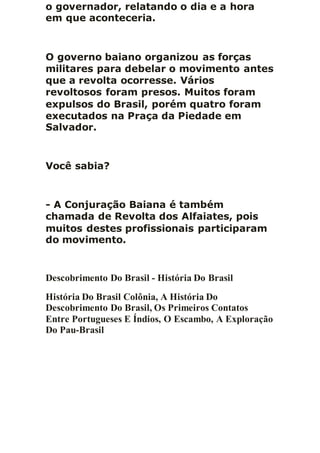 o governador, relatando o dia e a hora
em que aconteceria.
O governo baiano organizou as forças
militares para debelar o movimento antes
que a revolta ocorresse. Vários
revoltosos foram presos. Muitos foram
expulsos do Brasil, porém quatro foram
executados na Praça da Piedade em
Salvador.
Você sabia?
- A Conjuração Baiana é também
chamada de Revolta dos Alfaiates, pois
muitos destes profissionais participaram
do movimento.
Descobrimento Do Brasil - História Do Brasil
História Do Brasil Colônia, A História Do
Descobrimento Do Brasil, Os Primeiros Contatos
Entre Portugueses E Índios, O Escambo, A Exploração
Do Pau-Brasil
 