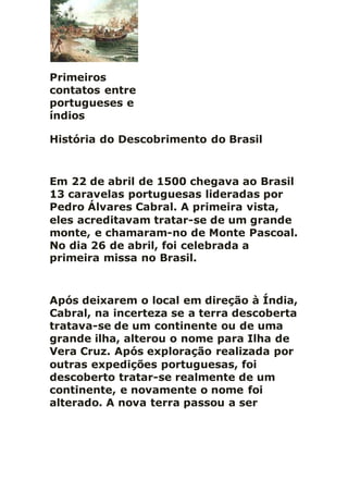 Primeiros
contatos entre
portugueses e
índios
História do Descobrimento do Brasil
Em 22 de abril de 1500 chegava ao Brasil
13 caravelas portuguesas lideradas por
Pedro Álvares Cabral. A primeira vista,
eles acreditavam tratar-se de um grande
monte, e chamaram-no de Monte Pascoal.
No dia 26 de abril, foi celebrada a
primeira missa no Brasil.
Após deixarem o local em direção à Índia,
Cabral, na incerteza se a terra descoberta
tratava-se de um continente ou de uma
grande ilha, alterou o nome para Ilha de
Vera Cruz. Após exploração realizada por
outras expedições portuguesas, foi
descoberto tratar-se realmente de um
continente, e novamente o nome foi
alterado. A nova terra passou a ser
 