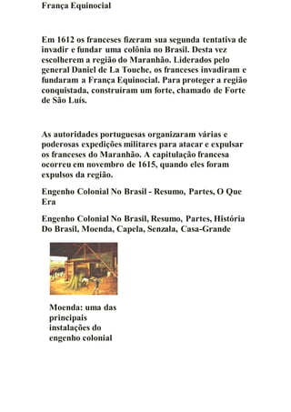 França Equinocial
Em 1612 os franceses fizeram sua segunda tentativa de
invadir e fundar uma colônia no Brasil. Desta vez
escolherem a região do Maranhão. Liderados pelo
general Daniel de La Touche, os franceses invadiram e
fundaram a França Equinocial. Para proteger a região
conquistada, construíram um forte, chamado de Forte
de São Luís.
As autoridades portuguesas organizaram várias e
poderosas expedições militares para atacar e expulsar
os franceses do Maranhão. A capitulação francesa
ocorreu em novembro de 1615, quando eles foram
expulsos da região.
Engenho Colonial No Brasil - Resumo, Partes, O Que
Era
Engenho Colonial No Brasil, Resumo, Partes, História
Do Brasil, Moenda, Capela, Senzala, Casa-Grande
Moenda: uma das
principais
instalações do
engenho colonial
 
