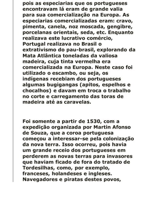 pois as especiarias que os portugueses
encontravam lá eram de grande valia
para sua comercialização na Europa. As
especiarias comercializadas eram: cravo,
pimenta, canela, noz moscada, gengibre,
porcelanas orientais, seda, etc. Enquanto
realizava este lucrativo comércio,
Portugal realizava no Brasil o
extrativismo do pau-brasil, explorando da
Mata Atlântica toneladas da valiosa
madeira, cuja tinta vermelha era
comercializada na Europa. Neste caso foi
utilizado o escambo, ou seja, os
indígenas recebiam dos portugueses
algumas bugigangas (apitos, espelhos e
chocalhos) e davam em troca o trabalho
no corte e carregamento das toras de
madeira até as caravelas.
Foi somente a partir de 1530, com a
expedição organizada por Martin Afonso
de Souza, que a coroa portuguesa
começou a interessar-se pela colonização
da nova terra. Isso ocorreu, pois havia
um grande receio dos portugueses em
perderem as novas terras para invasores
que haviam ficado de fora do tratado de
Tordesilhas, como, por exemplo,
franceses, holandeses e ingleses.
Navegadores e piratas destes povos,
 